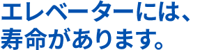 エレベーターには、寿命があります。